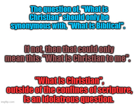 In Fact,  If You Are A True Believer, You Should Only Ask This Question: "What is Biblical". | The question of, "What is Christian" should only be synonymous with, "What is Biblical". If not, then that could only mean this: "What is Christian to me". "What is Christian", outside of the confines of scripture, is an idolatrous question. | image tagged in blank white template | made w/ Imgflip meme maker