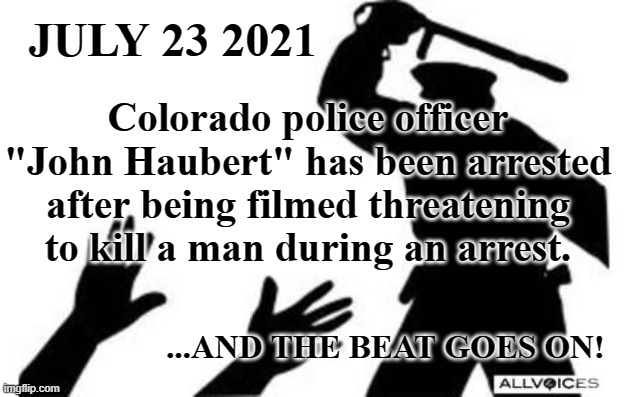 The beat goes on... | JULY 23 2021; Colorado police officer "John Haubert" has been arrested after being filmed threatening to kill a man during an arrest. ...AND THE BEAT GOES ON! | image tagged in police-brutality,beating,human rights,retraining,fascism | made w/ Imgflip meme maker