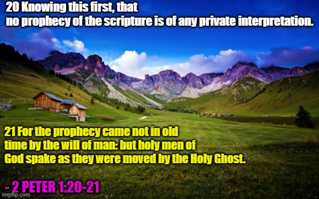 Prophecy doesn't always mean to Predict; in fact, in the Bible it often means to Speak or to Proclaim. | 20 Knowing this first, that no prophecy of the scripture is of any private interpretation. 21 For the prophecy came not in old time by the will of man: but holy men of God spake as they were moved by the Holy Ghost. - 2 PETER 1:20-21 | image tagged in peaceful-landscape,bible,scripture,holy bible,word of god | made w/ Imgflip meme maker
