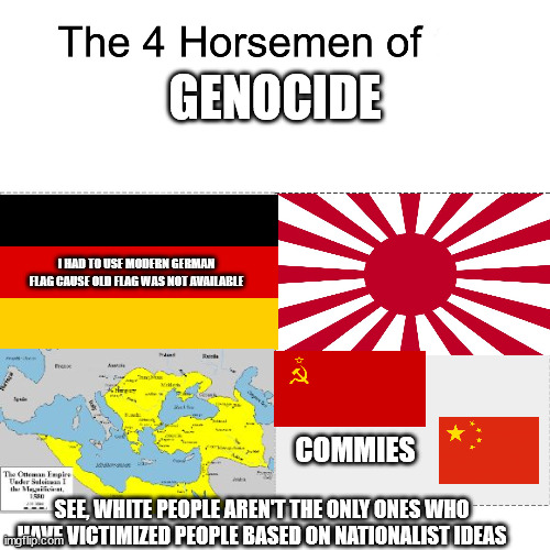 Four horsemen | GENOCIDE; I HAD TO USE MODERN GERMAN FLAG CAUSE OLD FLAG WAS NOT AVAILABLE; COMMIES; SEE, WHITE PEOPLE AREN'T THE ONLY ONES WHO HAVE VICTIMIZED PEOPLE BASED ON NATIONALIST IDEAS | image tagged in four horsemen | made w/ Imgflip meme maker