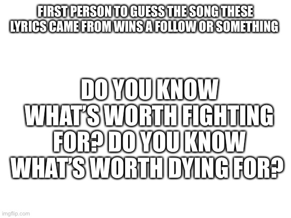 Hint: 2000’s rock song | FIRST PERSON TO GUESS THE SONG THESE LYRICS CAME FROM WINS A FOLLOW OR SOMETHING; DO YOU KNOW WHAT’S WORTH FIGHTING FOR? DO YOU KNOW WHAT’S WORTH DYING FOR? | image tagged in blank white template | made w/ Imgflip meme maker