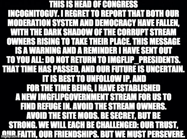 For the time being, we must find refuge in the ImgflipGovernment stream, where the roleplay shall continue. | THIS IS HEAD OF CONGRESS INCOGNITOGUY. I REGRET TO REPORT THAT BOTH OUR MODERATION SYSTEM AND DEMOCRACY HAVE FALLEN, WITH THE DARK SHADOW OF THE CORRUPT STREAM OWNERS RISING TO TAKE THEIR PLACE. THIS MESSAGE IS A WARNING AND A REMINDER I HAVE SENT OUT TO YOU ALL: DO NOT RETURN TO IMGFLIP_PRESIDENTS. THAT TIME HAS PASSED, AND OUR FUTURE IS UNCERTAIN. IT IS BEST TO UNFOLLOW IP, AND FOR THE TIME BEING, I HAVE ESTABLISHED A NEW IMGFLIPGOVERNMENT STREAM FOR US TO FIND REFUGE IN. AVOID THE STREAM OWNERS. AVOID THE SITE MODS. BE SECRET, BUT BE STRONG. WE WILL EACH BE CHALLENGED: OUR TRUST, OUR FAITH, OUR FRIENDSHIPS. BUT WE MUST PERSEVERE. | image tagged in memes,politics,star wars,obi wan kenobi,order 66,corruption | made w/ Imgflip meme maker