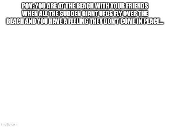 No op ocs | POV: YOU ARE AT THE BEACH WITH YOUR FRIENDS WHEN ALL THE SUDDEN GIANT UFOS FLY OVER THE BEACH AND YOU HAVE A FEELING THEY DON’T COME IN PEACE… | image tagged in blank white template | made w/ Imgflip meme maker