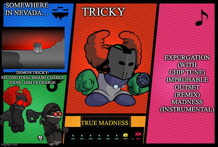 Tricky for snags bros | SOMEWHERE IN NEVADA…; TRICKY; EXPURGATION (WITH CHIP TUNE)
IMPROBABLE OUTSET (REMIX)
MADNESS (INSTRUMENTAL); DEMON TRICKY- SECOND FINAL SMASH CHANCE
HANK- JAM FS CHARGE; TRUE MADNESS | image tagged in smash ultimate dlc fighter profile | made w/ Imgflip meme maker