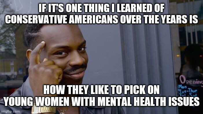 Land of the free, home of, the brave? | IF IT'S ONE THING I LEARNED OF CONSERVATIVE AMERICANS OVER THE YEARS IS; HOW THEY LIKE TO PICK ON YOUNG WOMEN WITH MENTAL HEALTH ISSUES | image tagged in memes,roll safe think about it | made w/ Imgflip meme maker