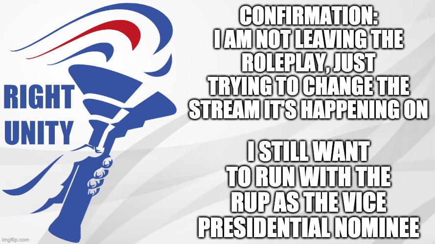 I'm trying to migrate all of IMGFLIP_PRESIDENTS onto here. I'm not leaving. | CONFIRMATION: I AM NOT LEAVING THE ROLEPLAY, JUST TRYING TO CHANGE THE STREAM IT'S HAPPENING ON; I STILL WANT TO RUN WITH THE RUP AS THE VICE PRESIDENTIAL NOMINEE | image tagged in rup announcement,memes,politics,election | made w/ Imgflip meme maker