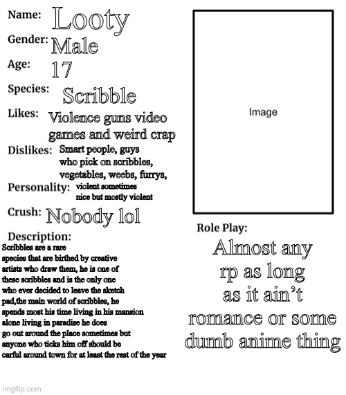 some details on looty | Looty; Male; 17; Scribble; Violence guns video games and weird crap; Smart people, guys who pick on scribbles, vegetables, weebs, furrys, violent sometimes nice but mostly violent; Nobody lol; Almost any rp as long as it ain’t romance or some dumb anime thing; Scribbles are a rare species that are birthed by creative artists who draw them, he is one of these scribbles and is the only one who ever decided to leave the sketch pad,the main world of scribbles, he spends most his time living in his mansion alone living in paradise he does go out around the place sometimes but anyone who ticks him off should be carful around town for at least the rest of the year | image tagged in rp stream oc showcase | made w/ Imgflip meme maker