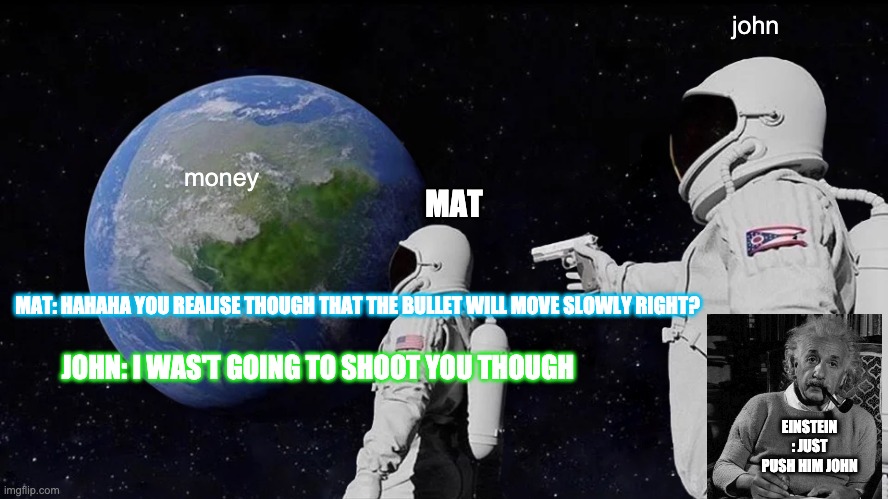 space money | john; money; MAT; MAT: HAHAHA YOU REALISE THOUGH THAT THE BULLET WILL MOVE SLOWLY RIGHT? JOHN: I WAS'T GOING TO SHOOT YOU THOUGH; EINSTEIN : JUST PUSH HIM JOHN | image tagged in memes,always has been,just push him john,albert einstein,gabriel p kasonde,space | made w/ Imgflip meme maker