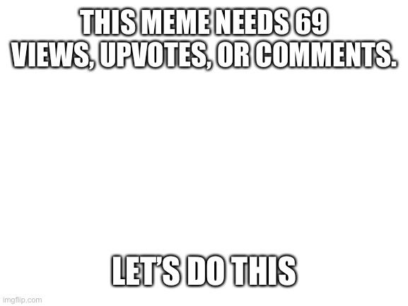 69 | THIS MEME NEEDS 69 VIEWS, UPVOTES, OR COMMENTS. LET’S DO THIS | image tagged in blank white template | made w/ Imgflip meme maker