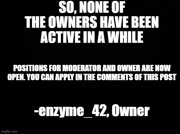 Apply in the comments | SO, NONE OF THE OWNERS HAVE BEEN ACTIVE IN A WHILE; POSITIONS FOR MODERATOR AND OWNER ARE NOW OPEN. YOU CAN APPLY IN THE COMMENTS OF THIS POST; -enzyme_42, Owner | image tagged in black background | made w/ Imgflip meme maker