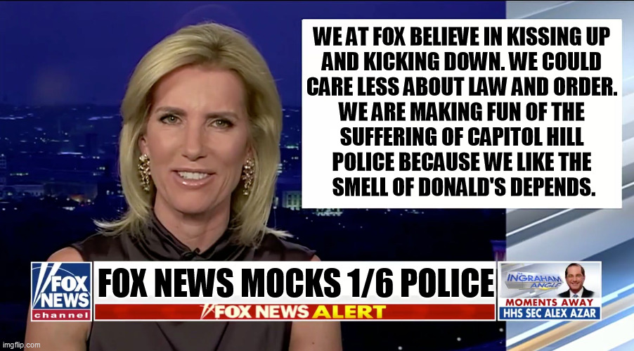 Millionaire Fox News hosts ridicule the suffering of Capitol Hill police. 140 cops in the hospital means nothing to Fox News. | WE AT FOX BELIEVE IN KISSING UP 
AND KICKING DOWN. WE COULD 
CARE LESS ABOUT LAW AND ORDER. 
WE ARE MAKING FUN OF THE 
SUFFERING OF CAPITOL HILL 
POLICE BECAUSE WE LIKE THE 
SMELL OF DONALD'S DEPENDS. FOX NEWS MOCKS 1/6 POLICE | image tagged in laura ingraham is a blank,real,suffering,not,important,trump | made w/ Imgflip meme maker