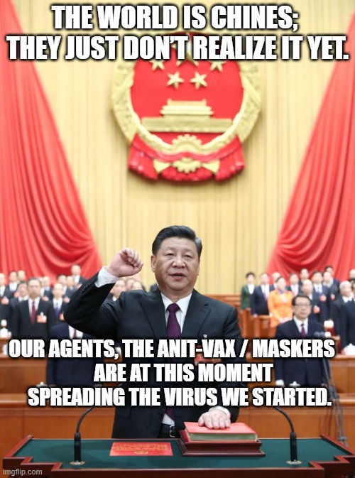 China Agents, spreading the virus | THE WORLD IS CHINES; 

THEY JUST DON’T REALIZE IT YET. OUR AGENTS, THE ANIT-VAX / MASKERS    
   ARE AT THIS MOMENT 
SPREADING THE VIRUS WE STARTED. | image tagged in xi jinping | made w/ Imgflip meme maker