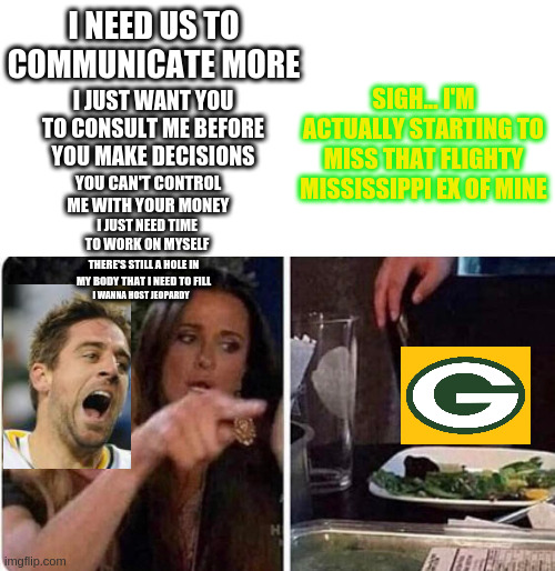 Aaron Rodgers' offseason | SIGH... I'M ACTUALLY STARTING TO MISS THAT FLIGHTY MISSISSIPPI EX OF MINE; I NEED US TO COMMUNICATE MORE; I JUST WANT YOU TO CONSULT ME BEFORE YOU MAKE DECISIONS; YOU CAN'T CONTROL ME WITH YOUR MONEY; I JUST NEED TIME TO WORK ON MYSELF; THERE'S STILL A HOLE IN MY BODY THAT I NEED TO FILL; I WANNA HOST JEOPARDY | image tagged in lady screams at cat,green bay packers,aaron rodgers,nfl memes,nfl | made w/ Imgflip meme maker