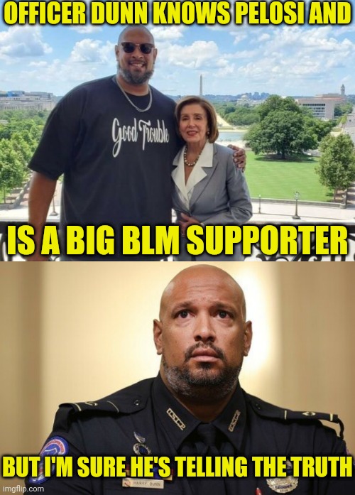 officer dunn and pelosi have no conflict or special interest | OFFICER DUNN KNOWS PELOSI AND; IS A BIG BLM SUPPORTER; BUT I'M SURE HE'S TELLING THE TRUTH | image tagged in nancy pelosi,jan6,washington dc,traitors,democrats | made w/ Imgflip meme maker