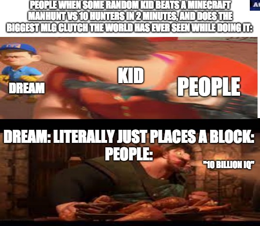dream stans when dream literally just places a block: | PEOPLE WHEN SOME RANDOM KID BEATS A MINECRAFT MANHUNT VS 10 HUNTERS IN 2 MINUTES, AND DOES THE BIGGEST MLG CLUTCH THE WORLD HAS EVER SEEN WHILE DOING IT:; KID; PEOPLE; DREAM; DREAM: LITERALLY JUST PLACES A BLOCK:
PEOPLE:; "10 BILLION IQ" | image tagged in meme,dream stans are weird | made w/ Imgflip meme maker