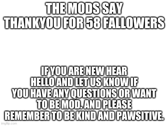 Blank White Template | THE MODS SAY THANKYOU FOR 58 FALLOWERS; IF YOU ARE NEW HEAR HELLO AND LET US KNOW IF YOU HAVE ANY QUESTIONS OR WANT TO BE MOD. AND PLEASE REMEMBER TO BE KIND AND PAWSITIVE. | image tagged in blank white template | made w/ Imgflip meme maker