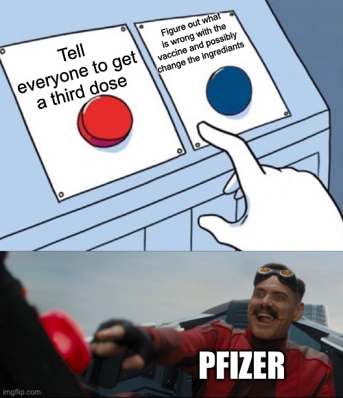 No cap, I got my second dose of the Pfizer vaccine yesterday and I have been sitting here in bed with the worst headache I have  | Figure out what is wrong with the vaccine and possibly change the ingrediants; Tell everyone to get a third dose; PFIZER | image tagged in robotnik button,two buttons,two buttons one red,covid-19,covid vaccine,pfizer | made w/ Imgflip meme maker