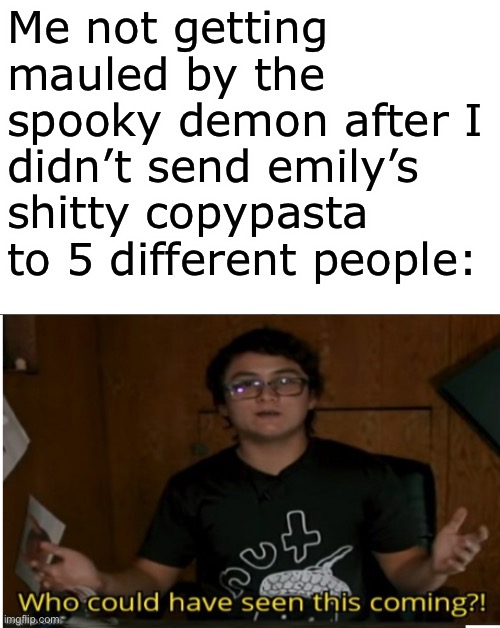 Who could have seen this coming? | Me not getting mauled by the spooky demon after I didn’t send emily’s shitty copypasta to 5 different people: | image tagged in who could have seen this coming | made w/ Imgflip meme maker