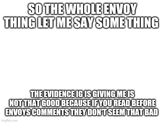 Blank White Template | SO THE WHOLE ENVOY THING LET ME SAY SOME THING; THE EVIDENCE IG IS GIVING ME IS NOT THAT GOOD BECAUSE IF YOU READ BEFORE ENVOYS COMMENTS THEY DON'T SEEM THAT BAD | image tagged in blank white template | made w/ Imgflip meme maker