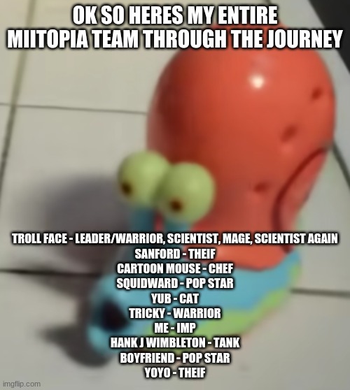 gary pog | OK SO HERES MY ENTIRE MIITOPIA TEAM THROUGH THE JOURNEY; TROLL FACE - LEADER/WARRIOR, SCIENTIST, MAGE, SCIENTIST AGAIN
SANFORD - THEIF
CARTOON MOUSE - CHEF
SQUIDWARD - POP STAR
YUB - CAT
TRICKY - WARRIOR
ME - IMP
HANK J WIMBLETON - TANK
BOYFRIEND - POP STAR
YOYO - THEIF | image tagged in gary pog | made w/ Imgflip meme maker