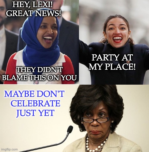 HEY, LEXI! 
GREAT NEWS! THEY DIDN'T BLAME THIS ON YOU PARTY AT MY PLACE! MAYBE DON'T
 CELEBRATE
 JUST YET | image tagged in alexandria ocasio-cortez,maxine waters crazy | made w/ Imgflip meme maker