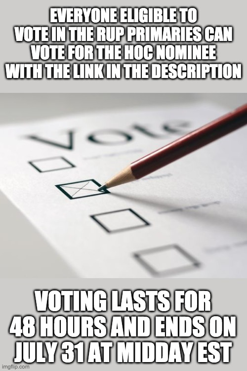 Sorry I'm one hour late: https://strawpoll.com/xvxogvazo | EVERYONE ELIGIBLE TO VOTE IN THE RUP PRIMARIES CAN VOTE FOR THE HOC NOMINEE WITH THE LINK IN THE DESCRIPTION; VOTING LASTS FOR 48 HOURS AND ENDS ON JULY 31 AT MIDDAY EST | image tagged in voting ballot | made w/ Imgflip meme maker