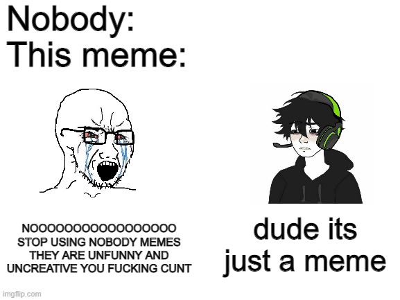 it's just a meme dude, calm down | Nobody:
This meme:; NOOOOOOOOOOOOOOOOO STOP USING NOBODY MEMES THEY ARE UNFUNNY AND UNCREATIVE YOU FUCKING CUNT; dude its just a meme | image tagged in blank white template,wojak | made w/ Imgflip meme maker