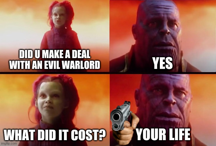 thanos what did it cost | DID U MAKE A DEAL WITH AN EVIL WARLORD; YES; WHAT DID IT COST? YOUR LIFE | image tagged in thanos what did it cost,thanos,avengers infinity war,avengers,memes,dark humor | made w/ Imgflip meme maker
