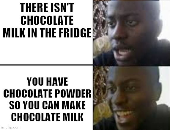 oh no oh yeah! | THERE ISN'T CHOCOLATE MILK IN THE FRIDGE YOU HAVE CHOCOLATE POWDER SO YOU CAN MAKE CHOCOLATE MILK | image tagged in oh no oh yeah | made w/ Imgflip meme maker