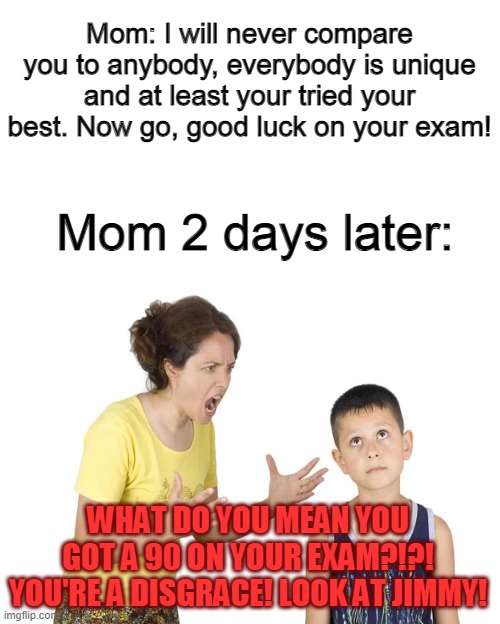 Mom: I will never compare you to anybody, everybody is unique and at least your tried your best. Now go, good luck on your exam! Mom 2 days later:; WHAT DO YOU MEAN YOU GOT A 90 ON YOUR EXAM?!?! YOU'RE A DISGRACE! LOOK AT JIMMY! | made w/ Imgflip meme maker