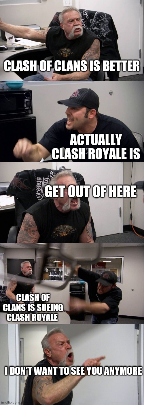 Clash of Clans is way much better than Clash Royale | CLASH OF CLANS IS BETTER; ACTUALLY CLASH ROYALE IS; GET OUT OF HERE; CLASH OF CLANS IS SUEING CLASH ROYALE; I DON'T WANT TO SEE YOU ANYMORE | image tagged in memes,american chopper argument,clash of clans,clash royale | made w/ Imgflip meme maker