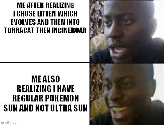 oh no oh yeah! | ME AFTER REALIZING I CHOSE LITTEN WHICH EVOLVES AND THEN INTO TORRACAT THEN INCINEROAR ME ALSO REALIZING I HAVE REGULAR POKEMON SUN AND NOT  | image tagged in oh no oh yeah | made w/ Imgflip meme maker