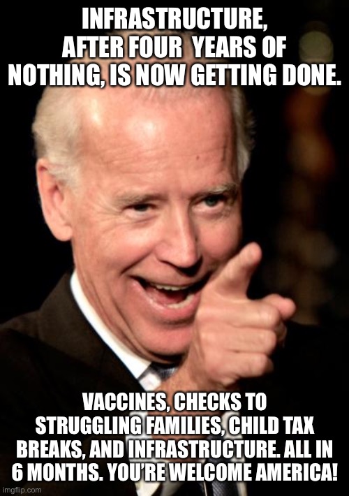 Smilin Biden | INFRASTRUCTURE, AFTER FOUR  YEARS OF NOTHING, IS NOW GETTING DONE. VACCINES, CHECKS TO STRUGGLING FAMILIES, CHILD TAX BREAKS, AND INFRASTRUCTURE. ALL IN 6 MONTHS. YOU’RE WELCOME AMERICA! | image tagged in memes,smilin biden | made w/ Imgflip meme maker