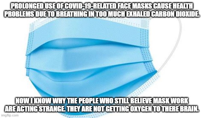 Mask | PROLONGED USE OF COVID-19-RELATED FACE MASKS CAUSE HEALTH PROBLEMS DUE TO BREATHING IN TOO MUCH EXHALED CARBON DIOXIDE. NOW I KNOW WHY THE PEOPLE WHO STILL BELIEVE MASK WORK ARE ACTING STRANGE. THEY ARE NOT GETTING OXYGEN TO THERE BRAIN. | image tagged in mask | made w/ Imgflip meme maker