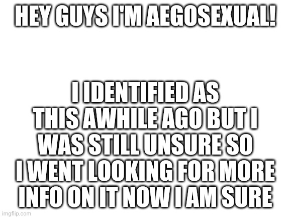 Weee | I IDENTIFIED AS THIS AWHILE AGO BUT I WAS STILL UNSURE SO I WENT LOOKING FOR MORE INFO ON IT NOW I AM SURE; HEY GUYS I'M AEGOSEXUAL! | image tagged in blank white template | made w/ Imgflip meme maker