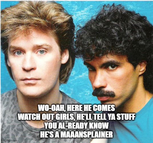 mansplainer | WO-OAH, HERE HE COMES
WATCH OUT GIRLS, HE'LL TELL YA STUFF
YOU AL-READY KNOW
HE'S A MAAANSPLAINER | image tagged in hall oates | made w/ Imgflip meme maker
