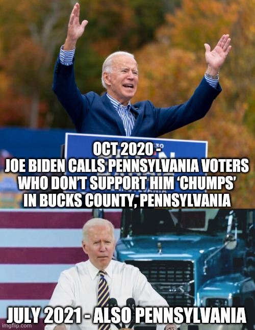 Back for More Lies | OCT 2020 -
JOE BIDEN CALLS PENNSYLVANIA VOTERS WHO DON’T SUPPORT HIM ‘CHUMPS’ IN BUCKS COUNTY, PENNSYLVANIA; JULY 2021 - ALSO PENNSYLVANIA | image tagged in biden,pennsylvania,liberals,trucks,democrats,vote2020 | made w/ Imgflip meme maker