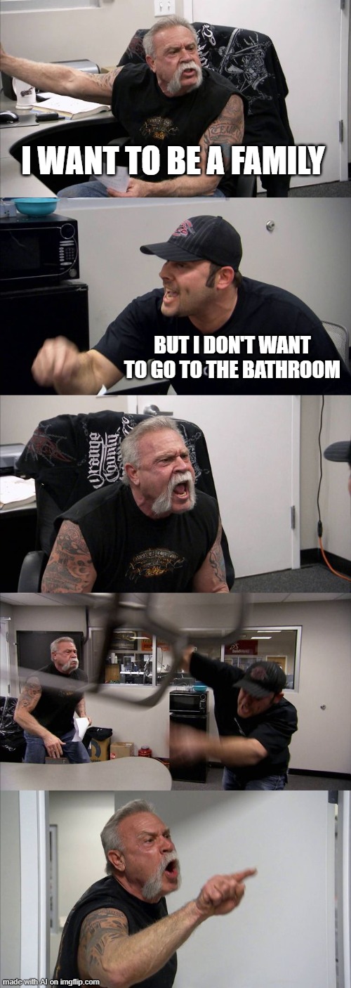 no | I WANT TO BE A FAMILY; BUT I DON'T WANT TO GO TO THE BATHROOM | image tagged in memes,american chopper argument,bad luck brian,funny memes,funny,gifs | made w/ Imgflip meme maker