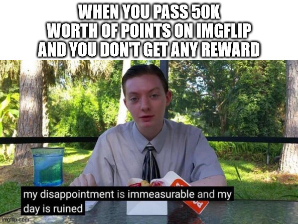 Fo real doe... | WHEN YOU PASS 50K
WORTH OF POINTS ON IMGFLIP
AND YOU DON'T GET ANY REWARD | image tagged in my day is ruined,points,my disappointment is immeasurable,benchmark,imgflip points,upvotes | made w/ Imgflip meme maker