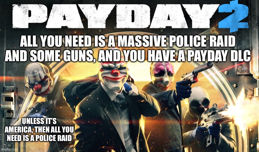 Payday 2 | ALL YOU NEED IS A MASSIVE POLICE RAID AND SOME GUNS, AND YOU HAVE A PAYDAY DLC UNLESS IT’S AMERICA, THEN ALL YOU NEED IS A POLICE RAID | image tagged in payday 2 | made w/ Imgflip meme maker