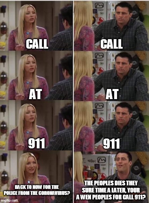 Phoebe Joey | CALL; CALL; AT; AT; 911; 911; THE PEOPLES DIES THEY SURE TIME A LATER, YOUR A WEN PEOPLES FOR CALL 911? BACK TO NOW FOR THE POLICE FROM THE CORONAVIRUS? | image tagged in phoebe joey | made w/ Imgflip meme maker