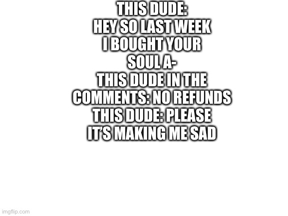 Blank White Template | THIS DUDE: HEY SO LAST WEEK I BOUGHT YOUR SOUL A-
THIS DUDE IN THE COMMENTS: NO REFUNDS
THIS DUDE: PLEASE IT’S MAKING ME SAD | image tagged in blank white template | made w/ Imgflip meme maker