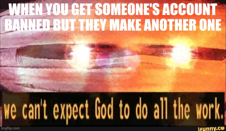 We can't expect God to do all the work |  WHEN YOU GET SOMEONE'S ACCOUNT BANNED BUT THEY MAKE ANOTHER ONE | image tagged in we can't expect god to do all the work | made w/ Imgflip meme maker