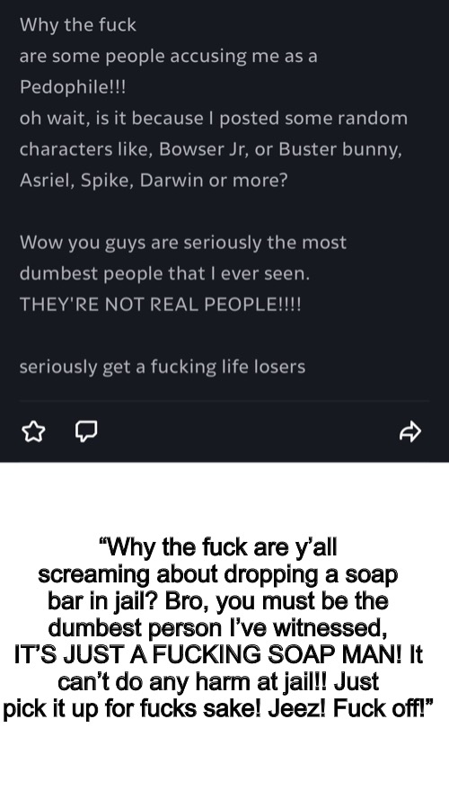 When I saw the way they acted, my head screamed Danny for some reason. | “Why the fuck are y’all screaming about dropping a soap bar in jail? Bro, you must be the dumbest person I’ve witnessed, IT’S JUST A FUCKING SOAP MAN! It can’t do any harm at jail!! Just pick it up for fucks sake! Jeez! Fuck off!” | image tagged in blank white template | made w/ Imgflip meme maker