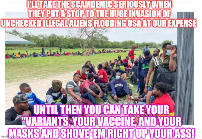 Treasonous Democrat Insanity | I'LL TAKE THE SCAMDEMIC SERIOUSLY WHEN THEY PUT A STOP TO THE HUGE INVASION OF UNCHECKED ILLEGAL ALIENS FLOODING USA AT OUR EXPENSE; UNTIL THEN YOU CAN TAKE YOUR "VARIANTS, YOUR VACCINE, AND YOUR MASKS AND SHOVE 'EM RIGHT UP YOUR ASS! | image tagged in stupid liberals | made w/ Imgflip meme maker