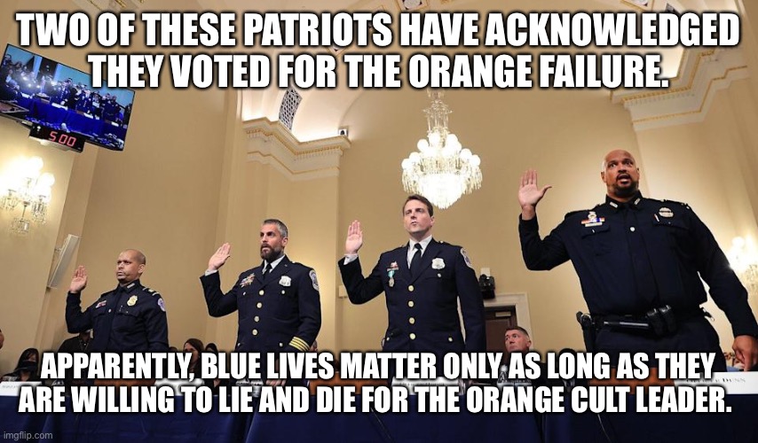 Capitol Police Sworn In Testimony | TWO OF THESE PATRIOTS HAVE ACKNOWLEDGED THEY VOTED FOR THE ORANGE FAILURE. APPARENTLY, BLUE LIVES MATTER ONLY AS LONG AS THEY ARE WILLING TO LIE AND DIE FOR THE ORANGE CULT LEADER. | image tagged in capitol police sworn in testimony | made w/ Imgflip meme maker