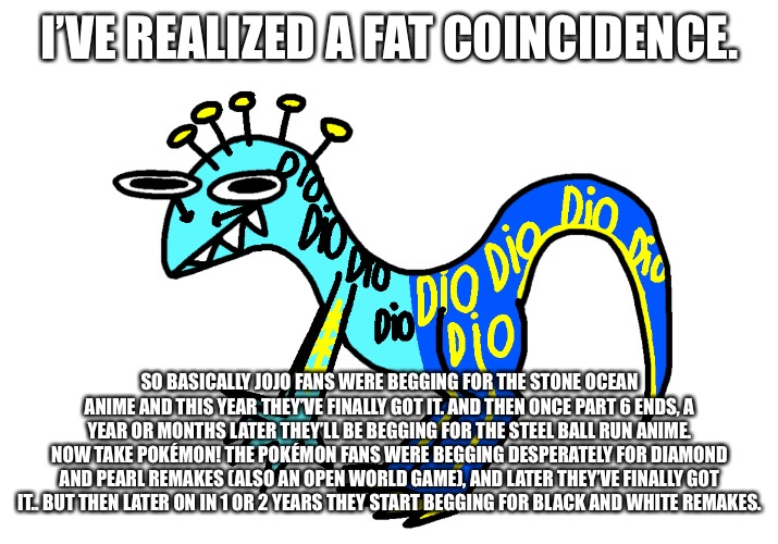 Scary Monsters and Nice Sprites | I’VE REALIZED A FAT COINCIDENCE. SO BASICALLY JOJO FANS WERE BEGGING FOR THE STONE OCEAN ANIME AND THIS YEAR THEY’VE FINALLY GOT IT. AND THEN ONCE PART 6 ENDS, A YEAR OR MONTHS LATER THEY’LL BE BEGGING FOR THE STEEL BALL RUN ANIME. NOW TAKE POKÉMON! THE POKÉMON FANS WERE BEGGING DESPERATELY FOR DIAMOND AND PEARL REMAKES (ALSO AN OPEN WORLD GAME), AND LATER THEY’VE FINALLY GOT IT.. BUT THEN LATER ON IN 1 OR 2 YEARS THEY START BEGGING FOR BLACK AND WHITE REMAKES. | image tagged in scary monsters and nice sprites | made w/ Imgflip meme maker