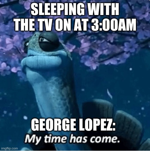 My Time Has Come | SLEEPING WITH THE TV ON AT 3:00AM; GEORGE LOPEZ: | image tagged in my time has come | made w/ Imgflip meme maker