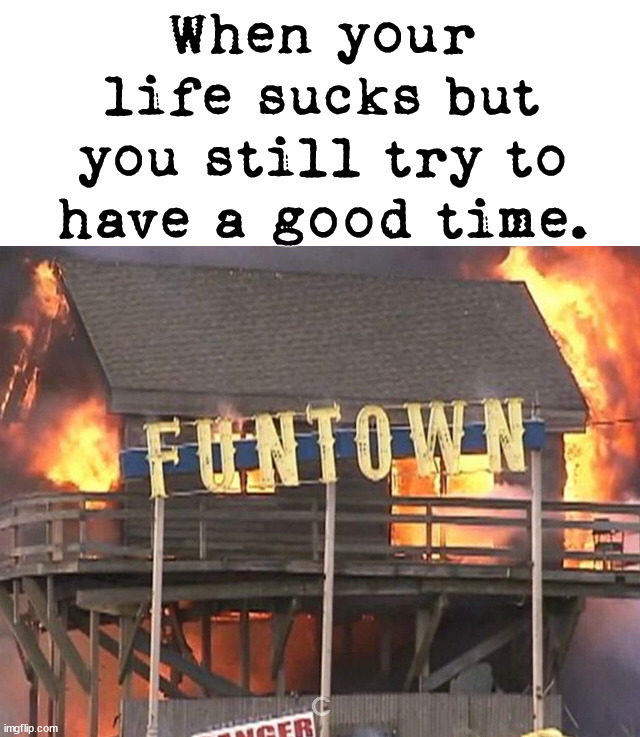 Need to find something that makes life fun. | When your life sucks but you still try to have a good time. | image tagged in good times,fun,life | made w/ Imgflip meme maker