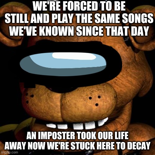 FREDDY FAZBEAR | WE'RE FORCED TO BE STILL AND PLAY THE SAME SONGS WE'VE KNOWN SINCE THAT DAY; AN IMPOSTER TOOK OUR LIFE AWAY NOW WE'RE STUCK HERE TO DECAY | image tagged in freddy fazbear,Dawko | made w/ Imgflip meme maker